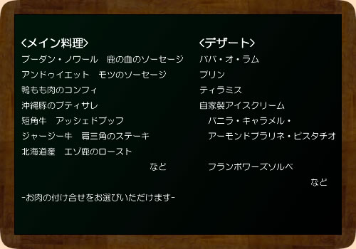 ブーダン・ノワール　鹿の血のソーセージアンドゥイエット　モツのソーセージ鴨もも肉のコンフィ新潟県産　もち豚のプティサレ北海道産ジャージー牛のアッシェドブッフ北海道産　短角牛　肩三角のステーキ北海道産　エゾ鹿のロースト　　　　　　　　　　　　　　　など-お肉の付け合せをお選びいただけます-
